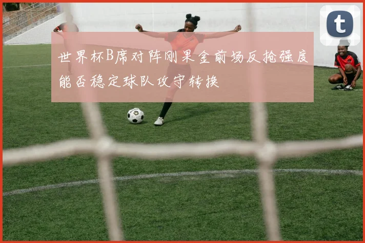 世界杯B席对阵刚果金前场反抢强度能否稳定球队攻守转换
