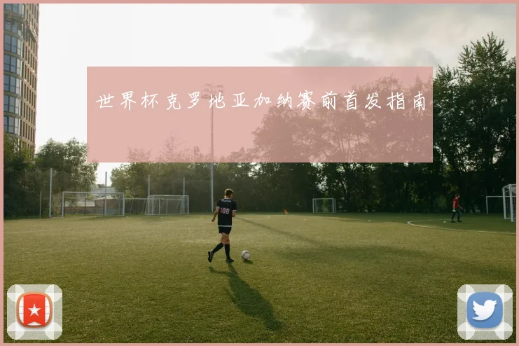 世界杯克罗地亚加纳赛前首发指南