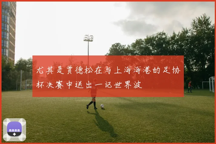 尤其是贾德松在与上海海港的足协杯决赛中送出一记世界波