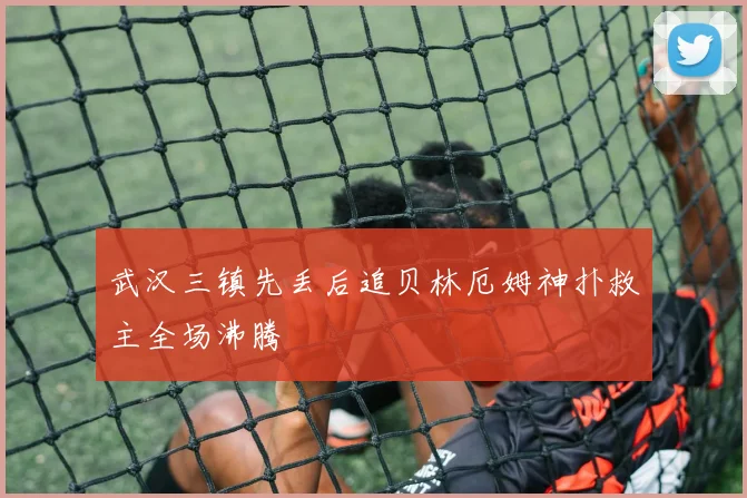 武汉三镇先丢后追贝林厄姆神扑救主全场沸腾