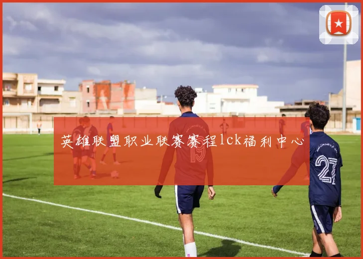 英雄联盟职业联赛赛程lck福利中心