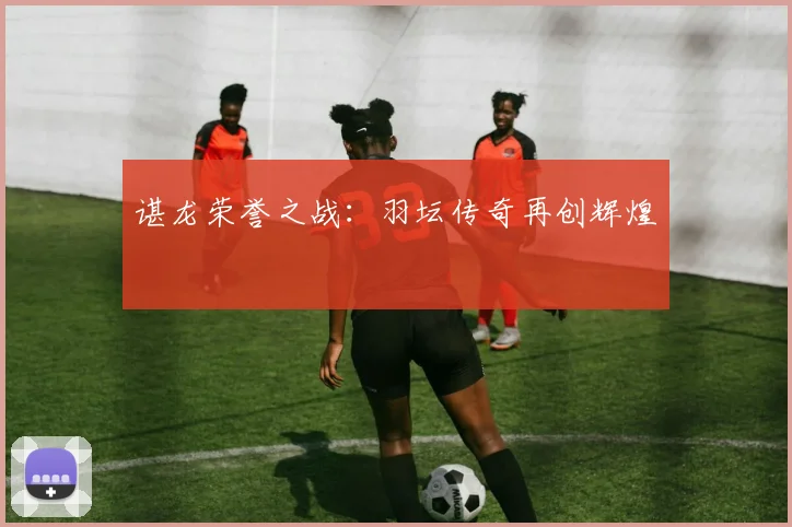 谌龙荣誉之战：羽坛传奇再创辉煌