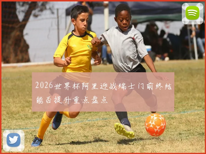 2026世界杯阿里迎战瑞士门前终结能否提升重点盘点