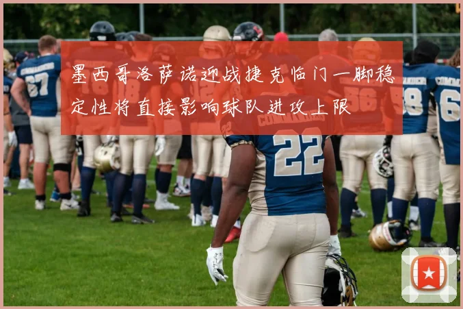 墨西哥洛萨诺迎战捷克临门一脚稳定性将直接影响球队进攻上限