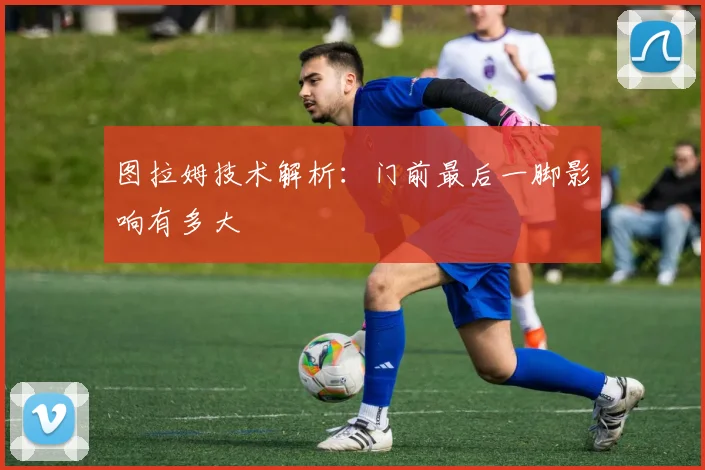 图拉姆技术解析：门前最后一脚影响有多大