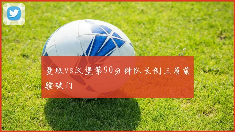 曼联vs汉堡第90分钟队长倒三角前腰破门