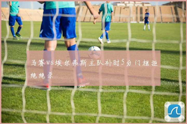 马赛vs埃尔弗斯主队补时5分门框拒绝绝杀
