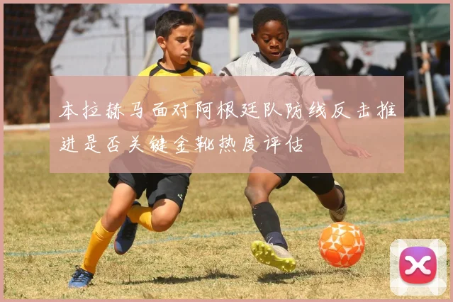 本拉赫马面对阿根廷队防线反击推进是否关键金靴热度评估