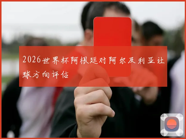 2026世界杯阿根廷对阿尔及利亚让球方向评估