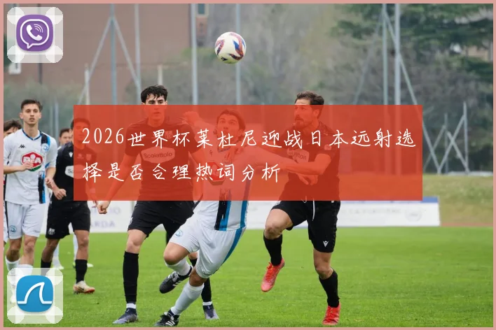 2026世界杯莱杜尼迎战日本远射选择是否合理热词分析