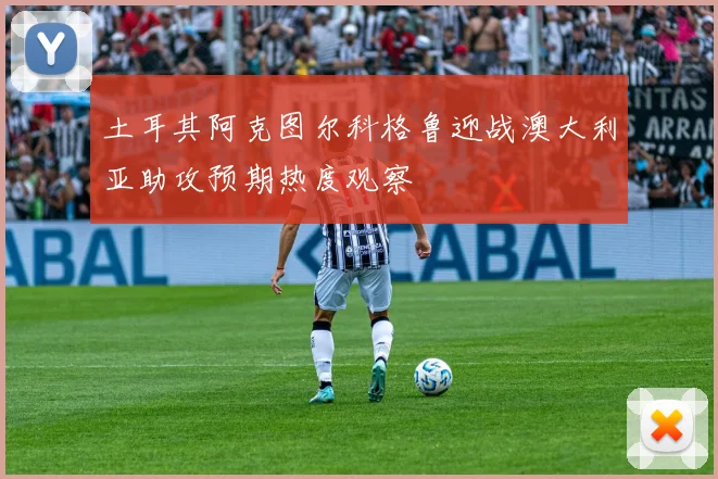土耳其阿克图尔科格鲁迎战澳大利亚助攻预期热度观察