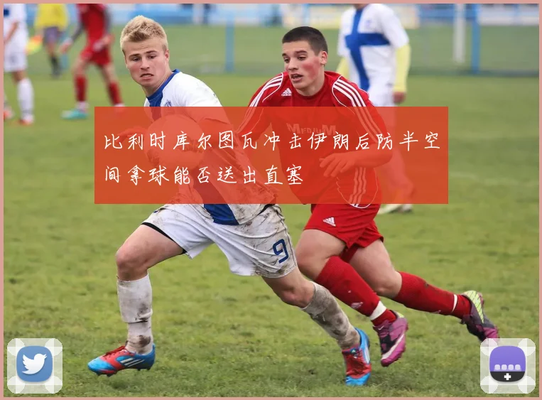 比利时库尔图瓦冲击伊朗后防半空间拿球能否送出直塞